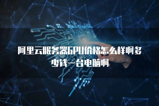 阿里云服务器GPU价格怎么样啊多少钱一台电脑啊