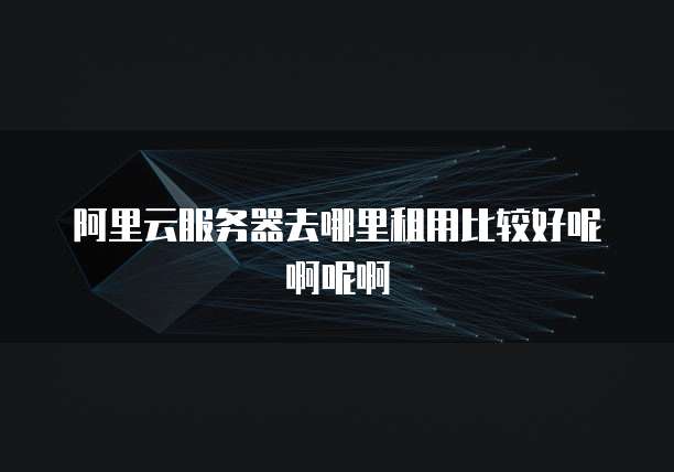 阿里云服务器去哪里租用比较好呢啊呢啊