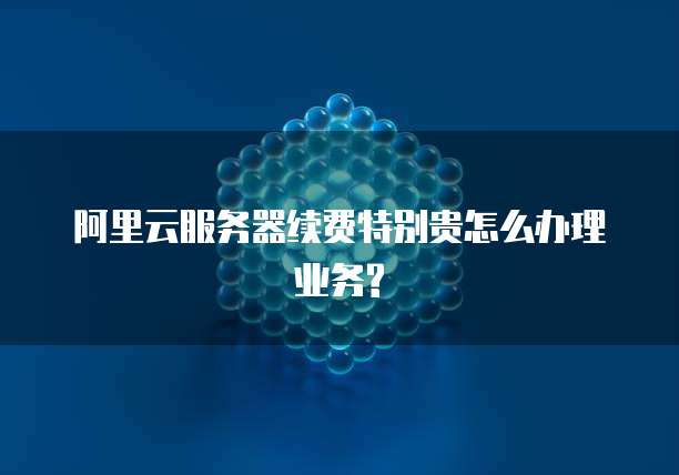 阿里云服务器续费特别贵怎么办理业务?