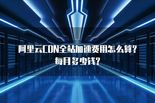 阿里云CDN全站加速费用怎么算？每月多少钱？