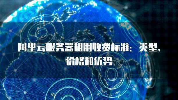 阿里云服务器租用收费标准：类型、价格和优势