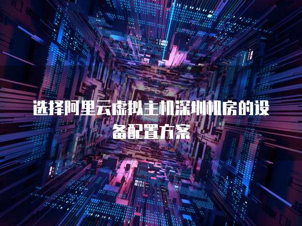 选择阿里云虚拟主机深圳机房的设备配置方案