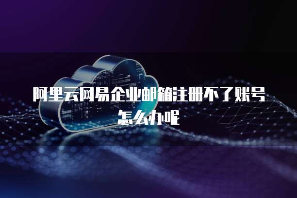 阿里云网易企业邮箱注册不了账号怎么办呢