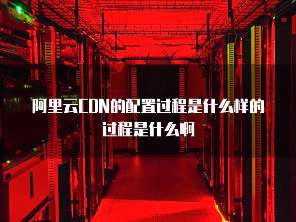 阿里云CDN的配置过程是什么样的过程是什么啊