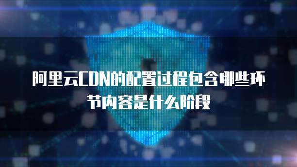 阿里云CDN的配置过程包含哪些环节内容是什么阶段