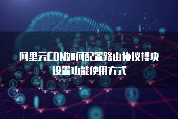 阿里云CDN如何配置路由协议模块设置功能使用方式