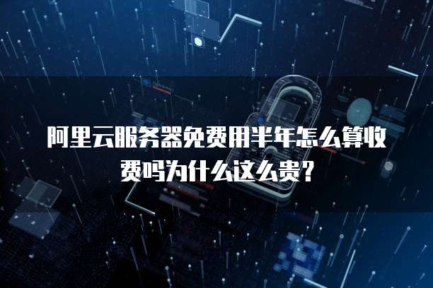 阿里云服务器免费用半年怎么算收费吗为什么这么贵?