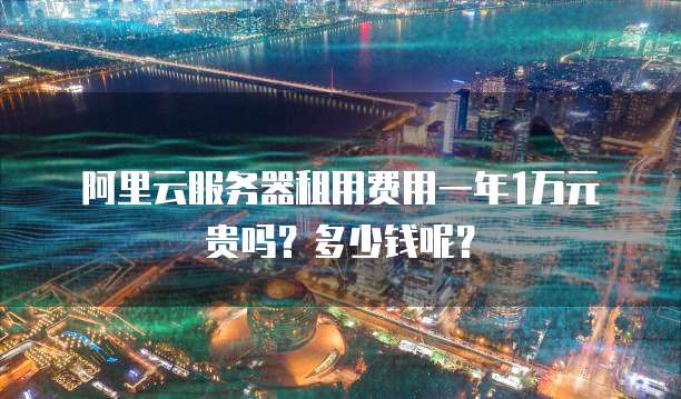 阿里云服务器租用费用一年1万元贵吗?多少钱呢?