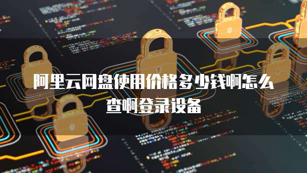 阿里云网盘使用价格多少钱啊怎么查啊登录设备