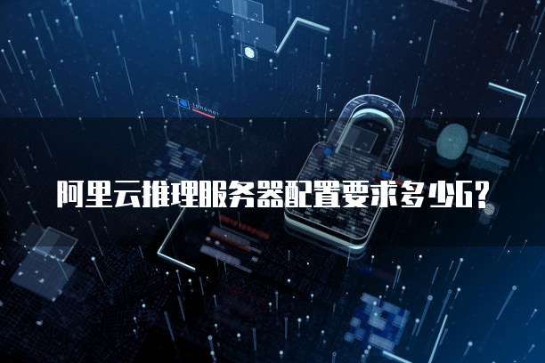 阿里云推理服务器配置要求多少G?