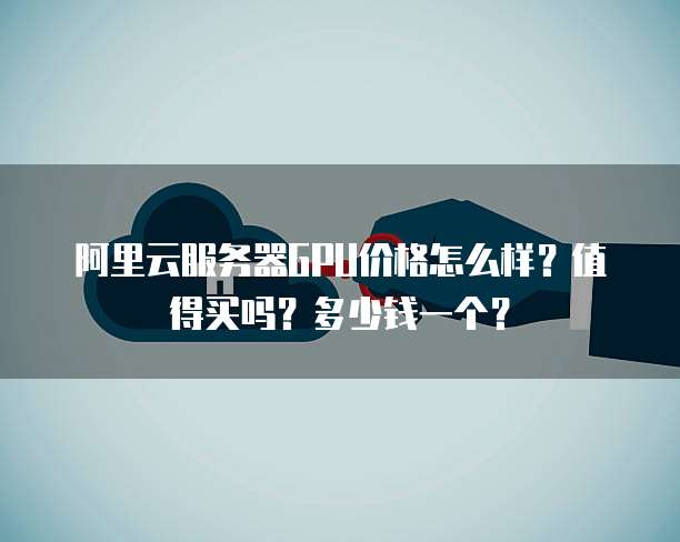 阿里云服务器GPU价格怎么样?值得买吗?多少钱一个?