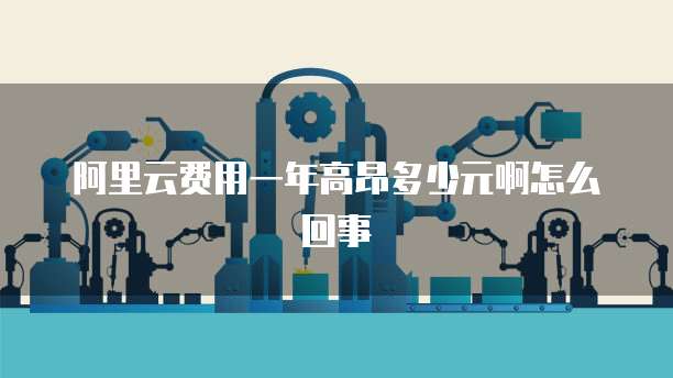 阿里云费用一年高昂多少元啊怎么回事