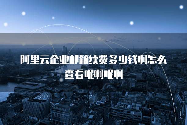阿里云企业邮箱续费多少钱啊怎么查看呢啊呢啊