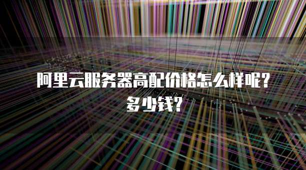 阿里云服务器高配价格怎么样呢？多少钱？