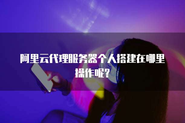 阿里云代理服务器个人搭建在哪里操作呢?