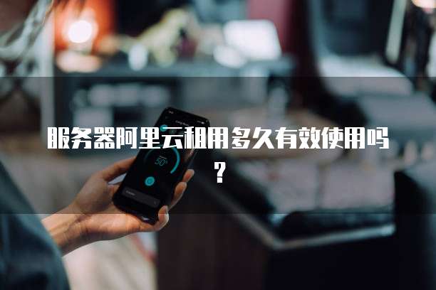 服务器阿里云租用多久有效使用吗？