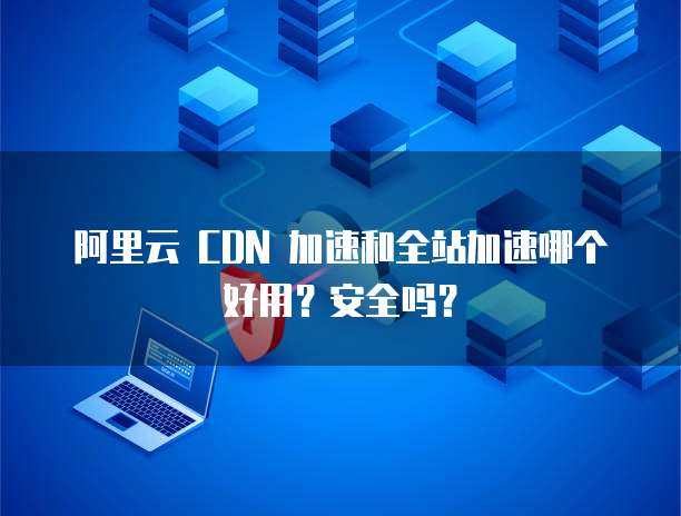 阿里云 CDN 加速和全站加速哪个好用?安全吗?