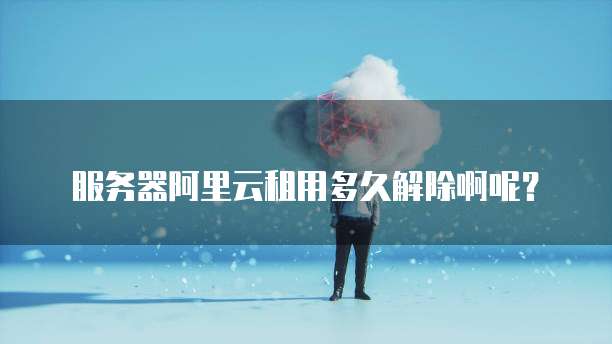 服务器阿里云租用多久解除啊呢?