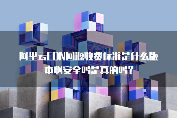 阿里云CDN回源收费标准是什么版本啊安全吗是真的吗?