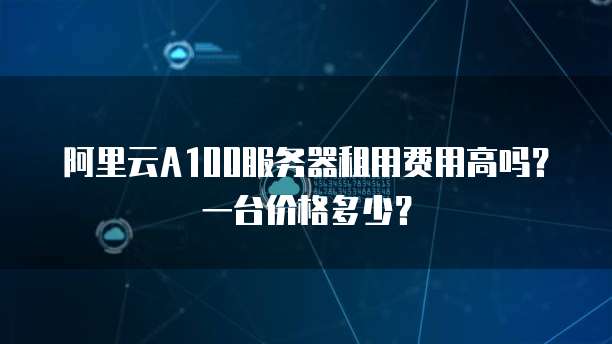 阿里云A100服务器租用费用高吗?一台价格多少?