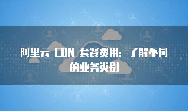 阿里云 CDN 套餐费用:了解不同的业务类别