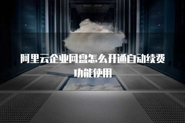阿里云企业网盘怎么开通自动续费功能使用