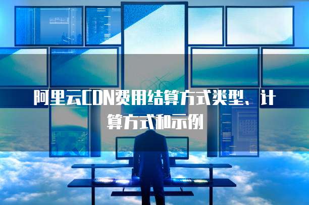 阿里云CDN费用结算方式类型、计算方式和示例