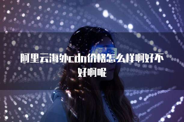 阿里云海外cdn价格怎么样啊好不好啊呢