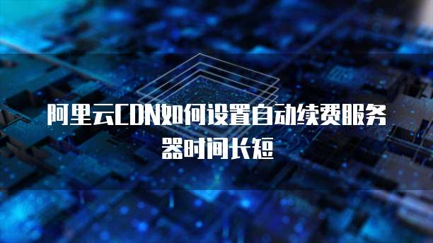 阿里云CDN如何设置自动续费服务器时间长短