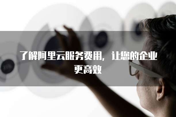 了解阿里云服务费用,让您的企业更高效