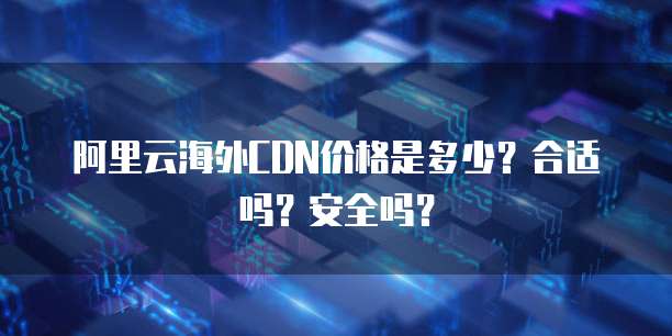 阿里云海外CDN价格是多少？合适吗？安全吗？
