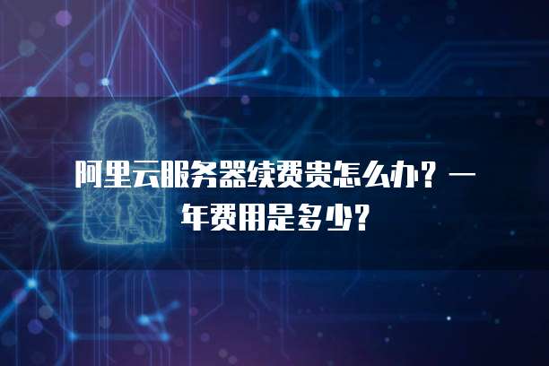阿里云服务器续费贵怎么办?一年费用是多少?