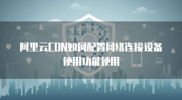 阿里云CDN如何配置网络连接设备使用功能使用
