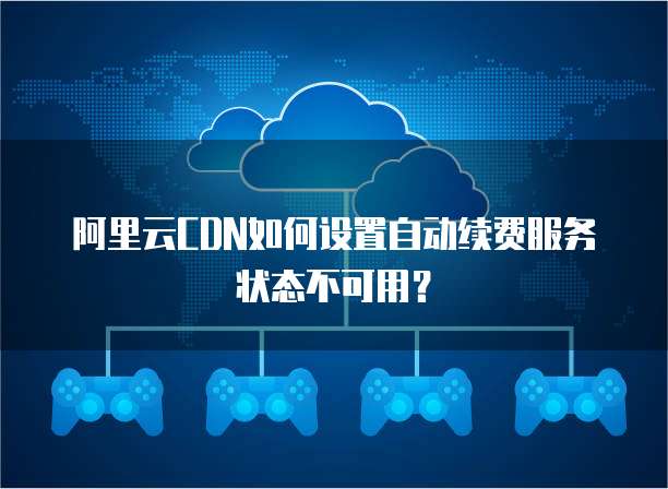 阿里云CDN如何设置自动续费服务状态不可用?