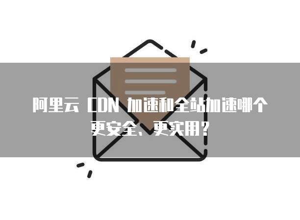 阿里云 CDN 加速和全站加速哪个更安全、更实用？