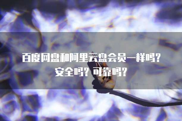 百度网盘和阿里云盘会员一样吗?安全吗?可靠吗?