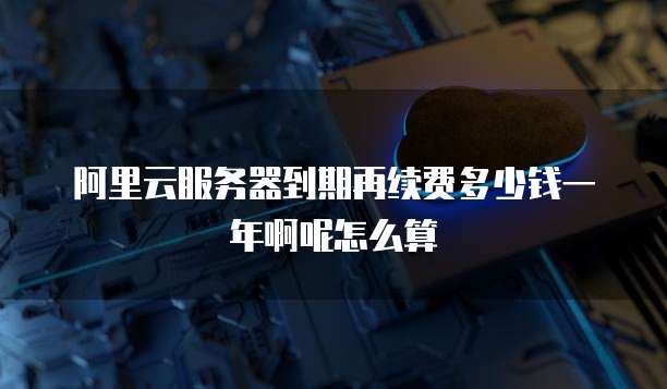阿里云服务器到期再续费多少钱一年啊呢怎么算
