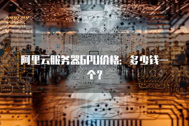 阿里云服务器GPU价格:多少钱一个?