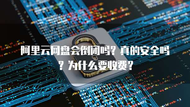 阿里云网盘会倒闭吗？真的安全吗？为什么要收费？