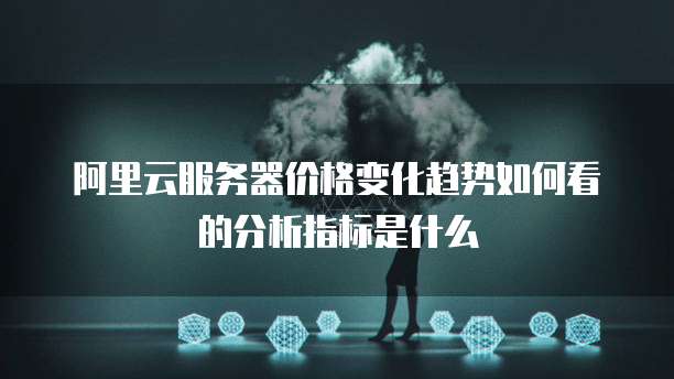 阿里云服务器价格变化趋势如何看的分析指标是什么