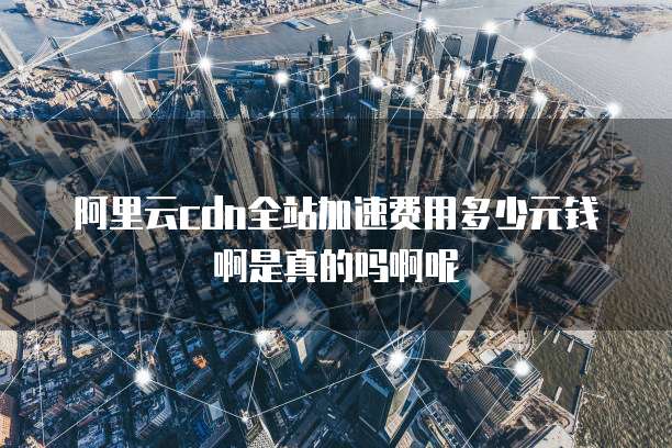 阿里云cdn全站加速费用多少元钱啊是真的吗啊呢