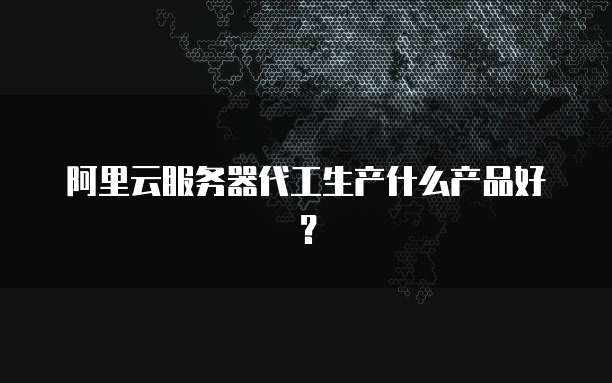 阿里云服务器代工生产什么产品好?