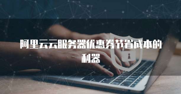 阿里云云服务器优惠券节省成本的利器