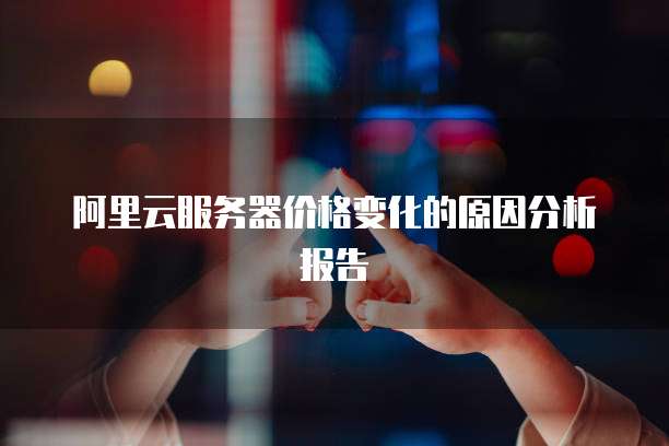 阿里云服务器价格变化的原因分析报告