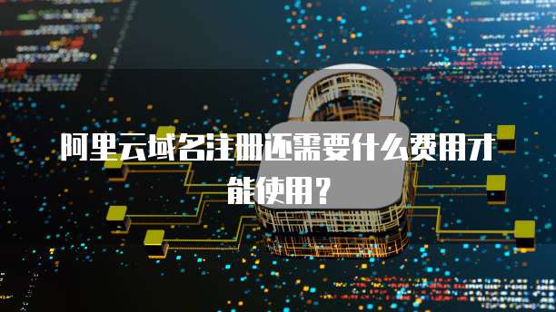 阿里云域名注册还需要什么费用才能使用?