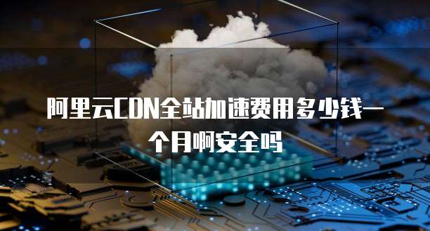 阿里云CDN全站加速费用多少钱一个月啊安全吗