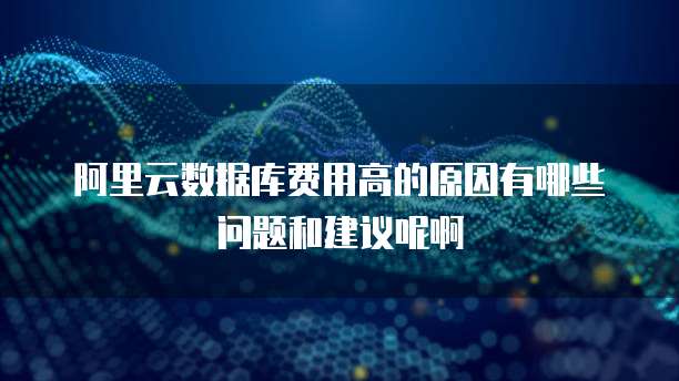 阿里云数据库费用高的原因有哪些问题和建议呢啊