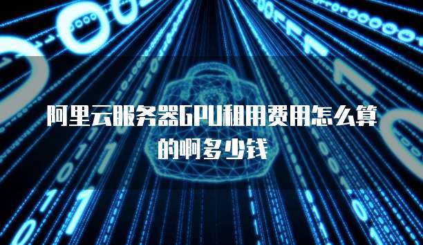阿里云服务器GPU租用费用怎么算的啊多少钱