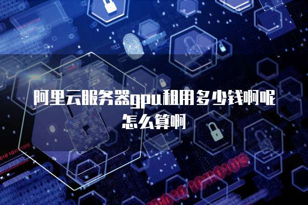 阿里云服务器gpu租用多少钱啊呢怎么算啊