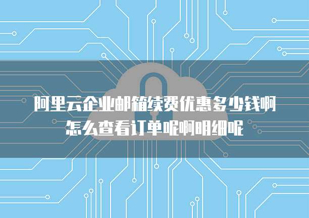 阿里云企业邮箱续费优惠多少钱啊怎么查看订单呢啊明细呢
